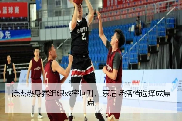 徐杰热身赛组织效率回升广东后场搭档选择成焦点